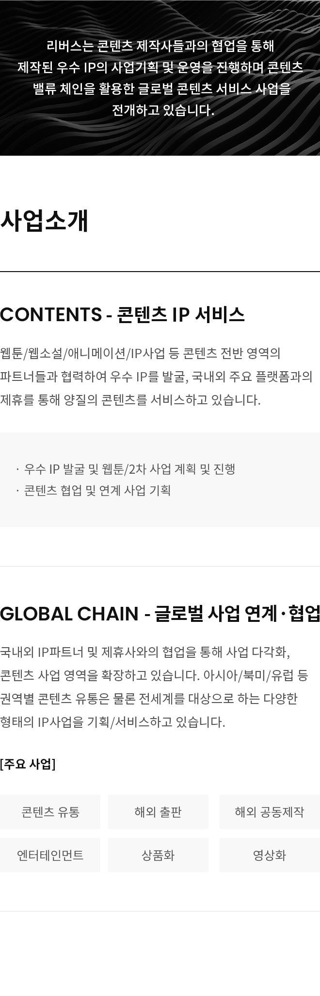 리버스는 콘텐츠 제작사들과의 협업을 통해 제작된 우수 IP의 사업기획 및 운영을 진행하며 콘텐츠 밸류 체인을 활용한 글로벌 콘텐츠 서비스 사업을 전개하고 있습니다.